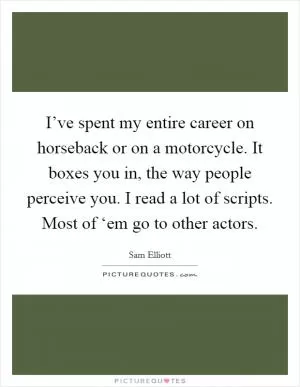 I’ve spent my entire career on horseback or on a motorcycle. It boxes you in, the way people perceive you. I read a lot of scripts. Most of ‘em go to other actors Picture Quote #1
