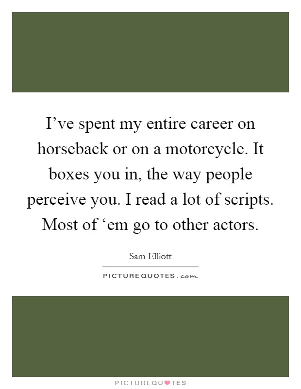 I've spent my entire career on horseback or on a motorcycle. It boxes you in, the way people perceive you. I read a lot of scripts. Most of ‘em go to other actors. Picture Quote #1