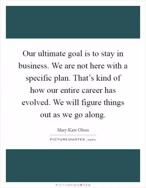 Our ultimate goal is to stay in business. We are not here with a specific plan. That’s kind of how our entire career has evolved. We will figure things out as we go along Picture Quote #1