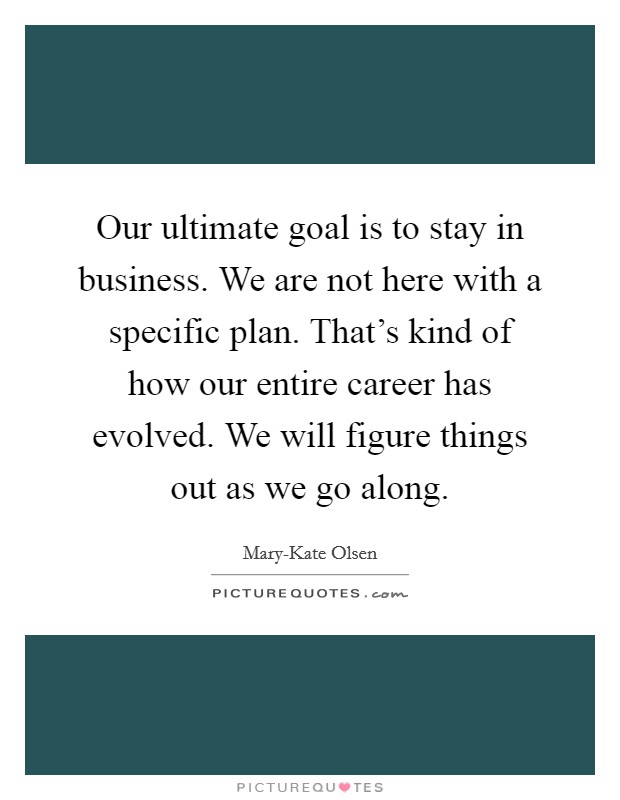 Our ultimate goal is to stay in business. We are not here with a specific plan. That's kind of how our entire career has evolved. We will figure things out as we go along. Picture Quote #1
