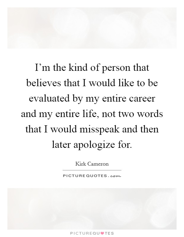 I'm the kind of person that believes that I would like to be evaluated by my entire career and my entire life, not two words that I would misspeak and then later apologize for. Picture Quote #1
