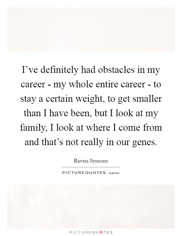 I've definitely had obstacles in my career - my whole entire career - to stay a certain weight, to get smaller than I have been, but I look at my family, I look at where I come from and that's not really in our genes. Picture Quote #1