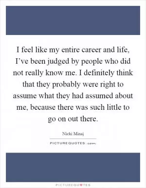 I feel like my entire career and life, I’ve been judged by people who did not really know me. I definitely think that they probably were right to assume what they had assumed about me, because there was such little to go on out there Picture Quote #1