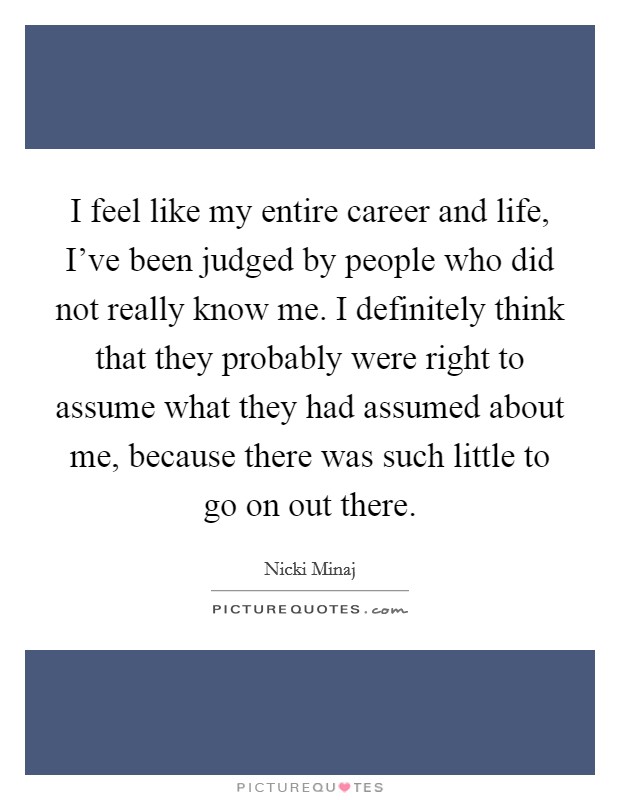 I feel like my entire career and life, I've been judged by people who did not really know me. I definitely think that they probably were right to assume what they had assumed about me, because there was such little to go on out there. Picture Quote #1