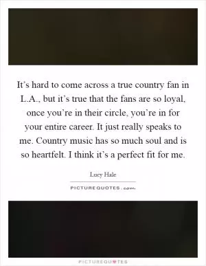 It’s hard to come across a true country fan in L.A., but it’s true that the fans are so loyal, once you’re in their circle, you’re in for your entire career. It just really speaks to me. Country music has so much soul and is so heartfelt. I think it’s a perfect fit for me Picture Quote #1