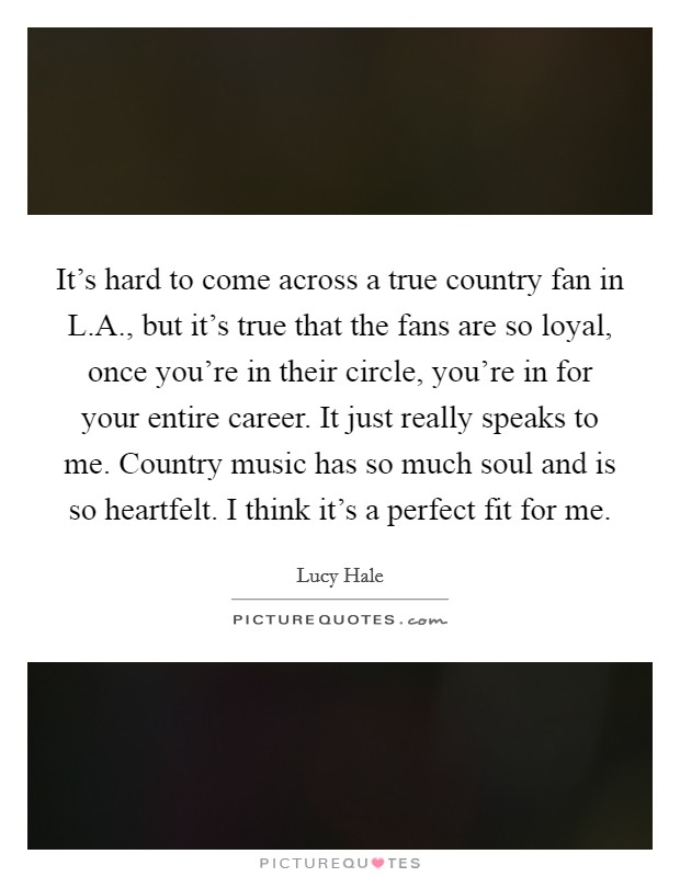 It's hard to come across a true country fan in L.A., but it's true that the fans are so loyal, once you're in their circle, you're in for your entire career. It just really speaks to me. Country music has so much soul and is so heartfelt. I think it's a perfect fit for me. Picture Quote #1