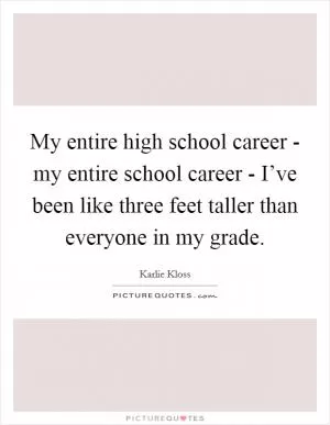 My entire high school career - my entire school career - I’ve been like three feet taller than everyone in my grade Picture Quote #1