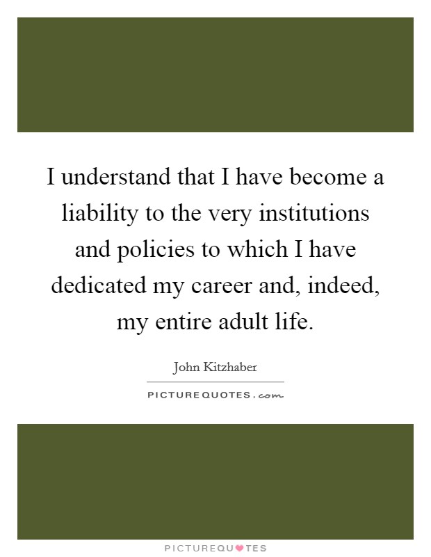 I understand that I have become a liability to the very institutions and policies to which I have dedicated my career and, indeed, my entire adult life. Picture Quote #1