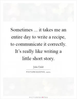 Sometimes ... it takes me an entire day to write a recipe, to communicate it correctly. It’s really like writing a little short story Picture Quote #1
