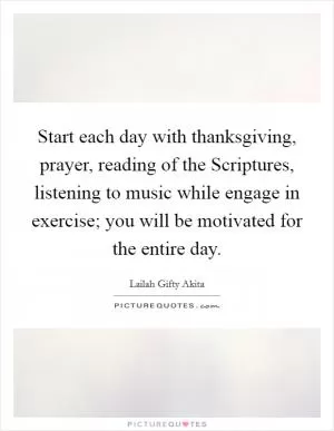 Start each day with thanksgiving, prayer, reading of the Scriptures, listening to music while engage in exercise; you will be motivated for the entire day Picture Quote #1