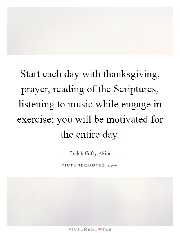 Start each day with thanksgiving, prayer, reading of the Scriptures, listening to music while engage in exercise; you will be motivated for the entire day. Picture Quote #1