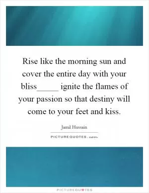 Rise like the morning sun and cover the entire day with your bliss_____ ignite the flames of your passion so that destiny will come to your feet and kiss Picture Quote #1