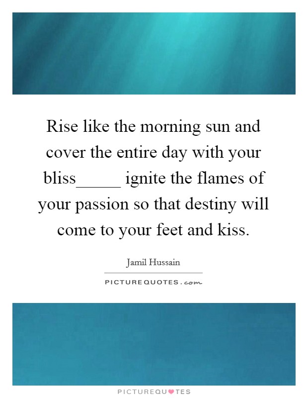 Rise like the morning sun and cover the entire day with your bliss_____ ignite the flames of your passion so that destiny will come to your feet and kiss. Picture Quote #1