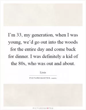I’m 33, my generation, when I was young, we’d go out into the woods for the entire day and come back for dinner. I was definitely a kid of the  80s, who was out and about Picture Quote #1