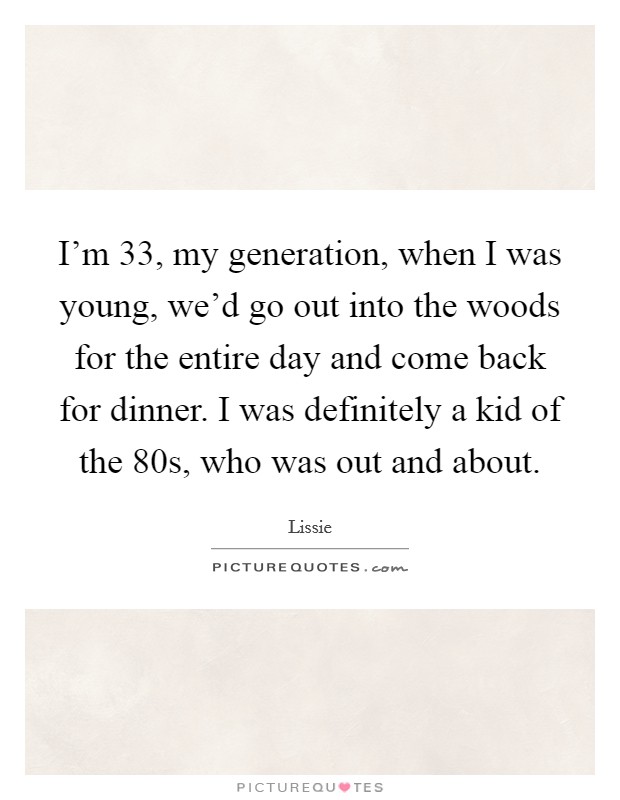I'm 33, my generation, when I was young, we'd go out into the woods for the entire day and come back for dinner. I was definitely a kid of the  80s, who was out and about. Picture Quote #1