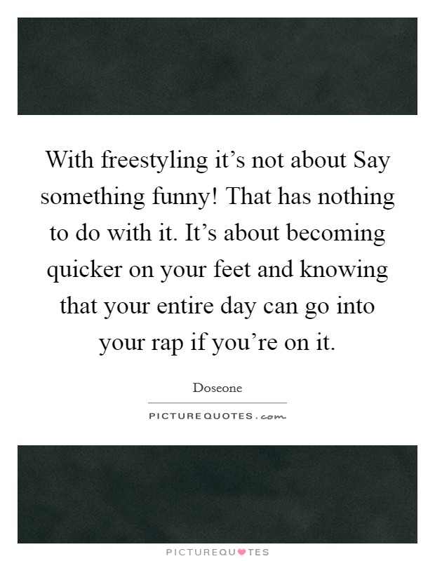 With freestyling it's not about Say something funny! That has nothing to do with it. It's about becoming quicker on your feet and knowing that your entire day can go into your rap if you're on it. Picture Quote #1