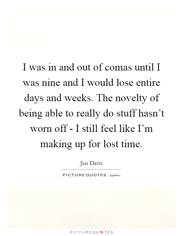 I was in and out of comas until I was nine and I would lose entire days and weeks. The novelty of being able to really do stuff hasn't worn off - I still feel like I'm making up for lost time. Picture Quote #1
