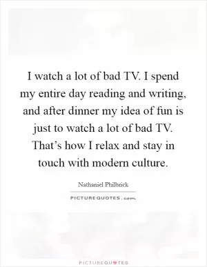 I watch a lot of bad TV. I spend my entire day reading and writing, and after dinner my idea of fun is just to watch a lot of bad TV. That’s how I relax and stay in touch with modern culture Picture Quote #1