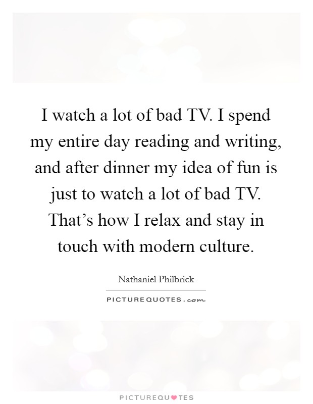 I watch a lot of bad TV. I spend my entire day reading and writing, and after dinner my idea of fun is just to watch a lot of bad TV. That's how I relax and stay in touch with modern culture. Picture Quote #1