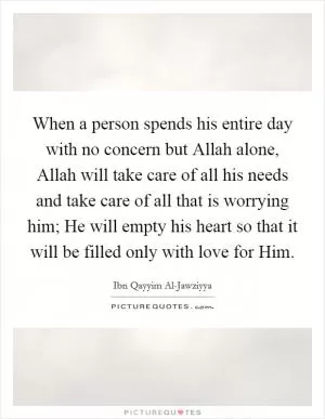 When a person spends his entire day with no concern but Allah alone, Allah will take care of all his needs and take care of all that is worrying him; He will empty his heart so that it will be filled only with love for Him Picture Quote #1
