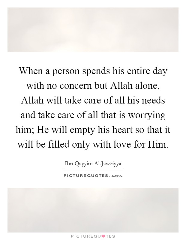 When a person spends his entire day with no concern but Allah alone, Allah will take care of all his needs and take care of all that is worrying him; He will empty his heart so that it will be filled only with love for Him. Picture Quote #1