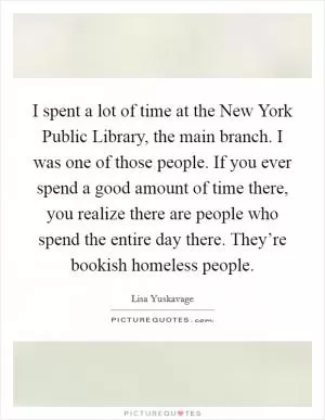 I spent a lot of time at the New York Public Library, the main branch. I was one of those people. If you ever spend a good amount of time there, you realize there are people who spend the entire day there. They’re bookish homeless people Picture Quote #1