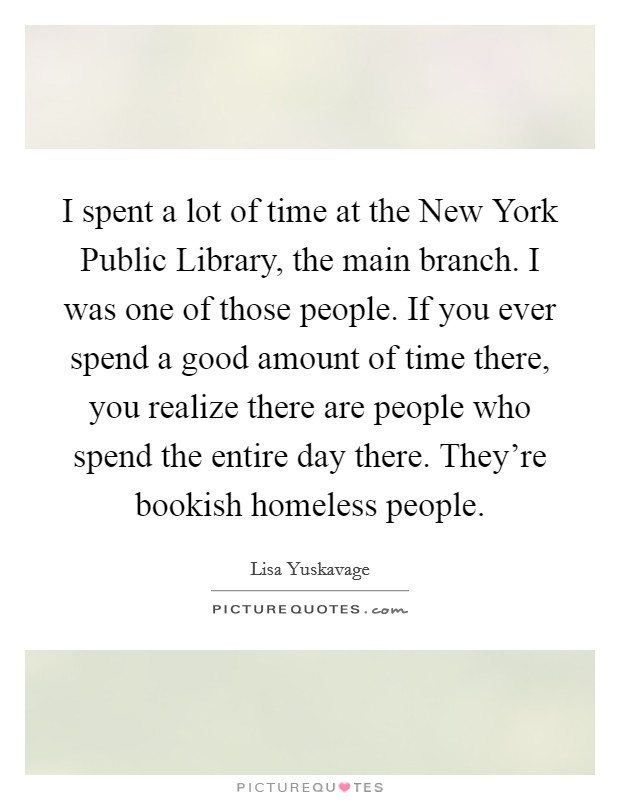 I spent a lot of time at the New York Public Library, the main branch. I was one of those people. If you ever spend a good amount of time there, you realize there are people who spend the entire day there. They're bookish homeless people. Picture Quote #1