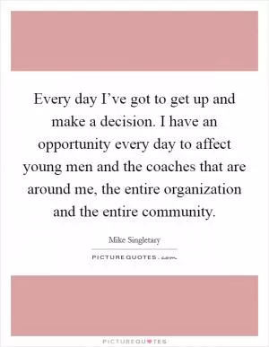 Every day I’ve got to get up and make a decision. I have an opportunity every day to affect young men and the coaches that are around me, the entire organization and the entire community Picture Quote #1