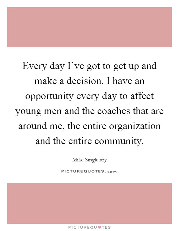 Every day I've got to get up and make a decision. I have an opportunity every day to affect young men and the coaches that are around me, the entire organization and the entire community. Picture Quote #1