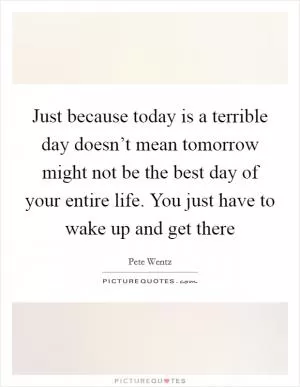 Just because today is a terrible day doesn’t mean tomorrow might not be the best day of your entire life. You just have to wake up and get there Picture Quote #1