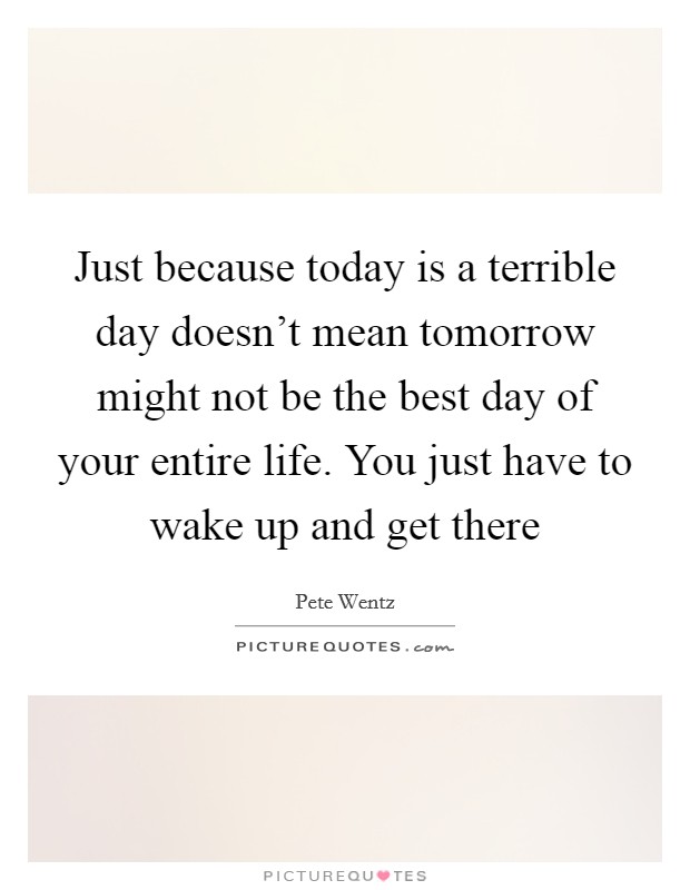Just because today is a terrible day doesn't mean tomorrow might not be the best day of your entire life. You just have to wake up and get there Picture Quote #1