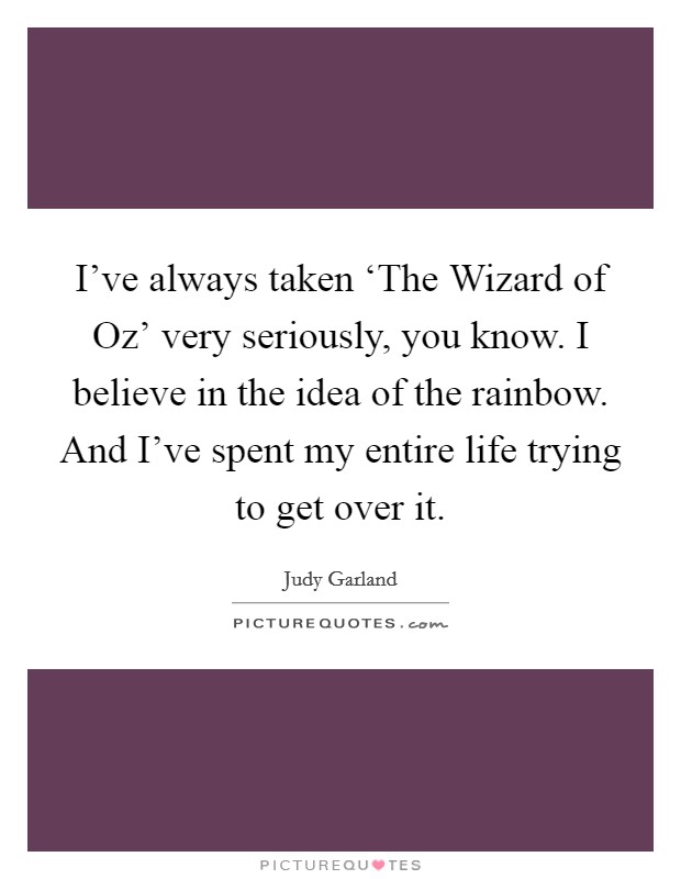 I've always taken ‘The Wizard of Oz' very seriously, you know. I believe in the idea of the rainbow. And I've spent my entire life trying to get over it. Picture Quote #1