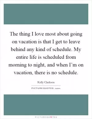 The thing I love most about going on vacation is that I get to leave behind any kind of schedule. My entire life is scheduled from morning to night, and when I’m on vacation, there is no schedule Picture Quote #1
