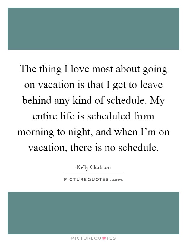 The thing I love most about going on vacation is that I get to leave behind any kind of schedule. My entire life is scheduled from morning to night, and when I'm on vacation, there is no schedule. Picture Quote #1