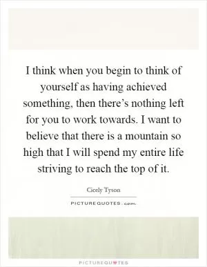 I think when you begin to think of yourself as having achieved something, then there’s nothing left for you to work towards. I want to believe that there is a mountain so high that I will spend my entire life striving to reach the top of it Picture Quote #1