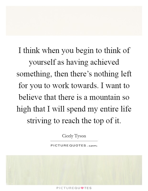 I think when you begin to think of yourself as having achieved something, then there's nothing left for you to work towards. I want to believe that there is a mountain so high that I will spend my entire life striving to reach the top of it. Picture Quote #1
