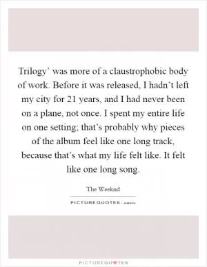 Trilogy’ was more of a claustrophobic body of work. Before it was released, I hadn’t left my city for 21 years, and I had never been on a plane, not once. I spent my entire life on one setting; that’s probably why pieces of the album feel like one long track, because that’s what my life felt like. It felt like one long song Picture Quote #1