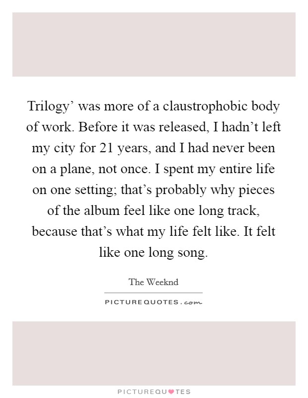 Trilogy' was more of a claustrophobic body of work. Before it was released, I hadn't left my city for 21 years, and I had never been on a plane, not once. I spent my entire life on one setting; that's probably why pieces of the album feel like one long track, because that's what my life felt like. It felt like one long song. Picture Quote #1