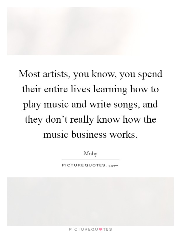Most artists, you know, you spend their entire lives learning how to play music and write songs, and they don't really know how the music business works. Picture Quote #1