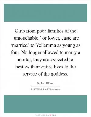 Girls from poor families of the ‘untouchable,’ or lower, caste are ‘married’ to Yellamma as young as four. No longer allowed to marry a mortal, they are expected to bestow their entire lives to the service of the goddess Picture Quote #1