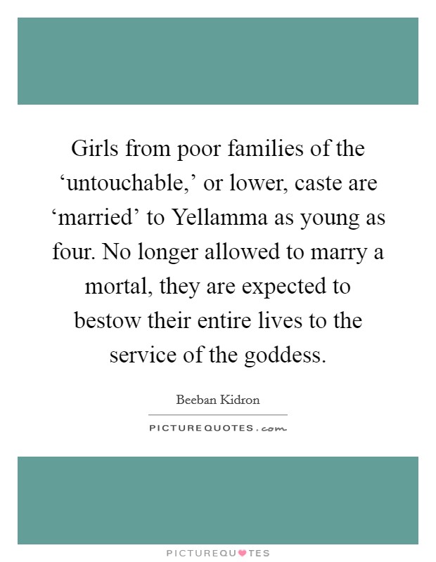 Girls from poor families of the ‘untouchable,’ or lower, caste are ‘married’ to Yellamma as young as four. No longer allowed to marry a mortal, they are expected to bestow their entire lives to the service of the goddess Picture Quote #1