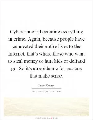 Cybercrime is becoming everything in crime. Again, because people have connected their entire lives to the Internet, that’s where those who want to steal money or hurt kids or defraud go. So it’s an epidemic for reasons that make sense Picture Quote #1