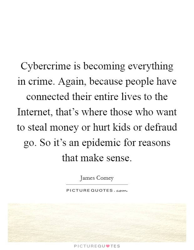 Cybercrime is becoming everything in crime. Again, because people have connected their entire lives to the Internet, that's where those who want to steal money or hurt kids or defraud go. So it's an epidemic for reasons that make sense. Picture Quote #1