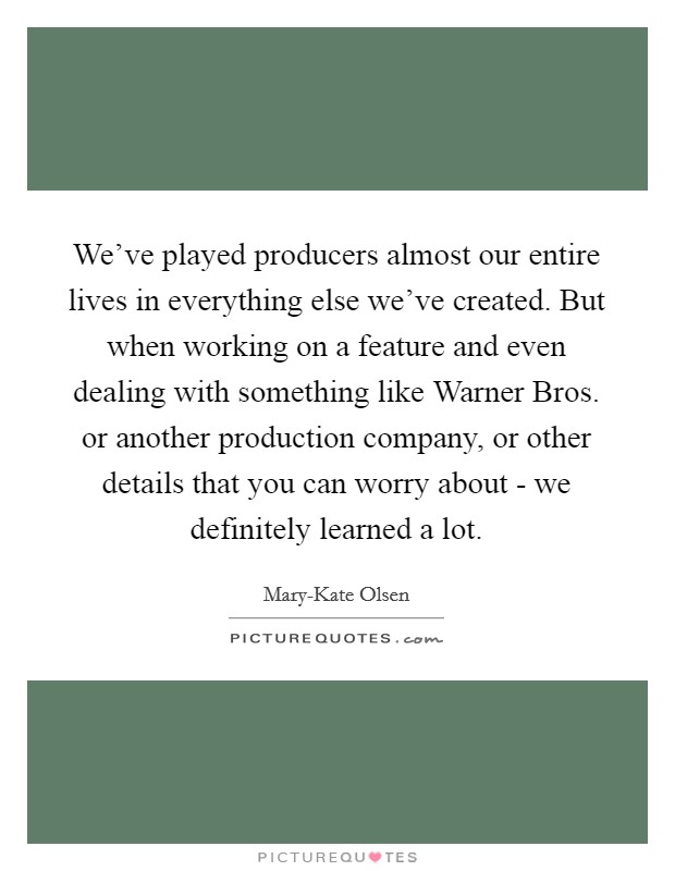 We've played producers almost our entire lives in everything else we've created. But when working on a feature and even dealing with something like Warner Bros. or another production company, or other details that you can worry about - we definitely learned a lot. Picture Quote #1