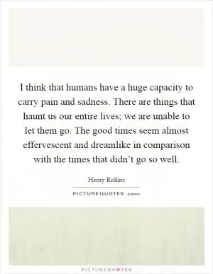 I think that humans have a huge capacity to carry pain and sadness. There are things that haunt us our entire lives; we are unable to let them go. The good times seem almost effervescent and dreamlike in comparison with the times that didn’t go so well Picture Quote #1