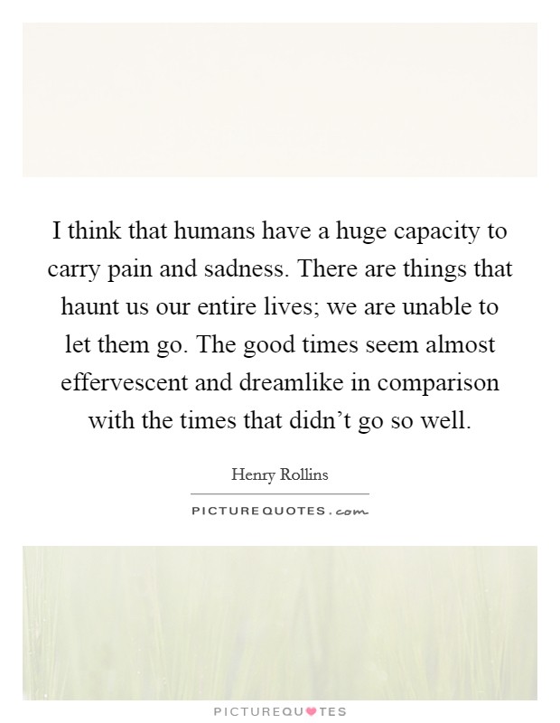 I think that humans have a huge capacity to carry pain and sadness. There are things that haunt us our entire lives; we are unable to let them go. The good times seem almost effervescent and dreamlike in comparison with the times that didn't go so well. Picture Quote #1