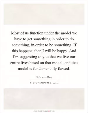 Most of us function under the model we have to get something in order to do something, in order to be something. If this happens, then I will be happy. And I’m suggesting to you that we live our entire lives based on that model, and that model is fundamentally flawed Picture Quote #1