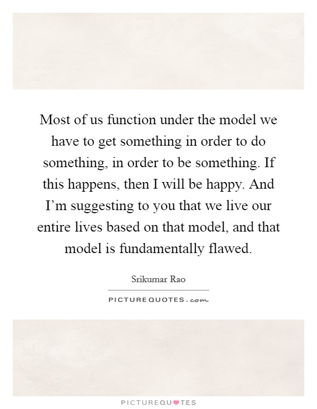 Most of us function under the model we have to get something in order to do something, in order to be something. If this happens, then I will be happy. And I'm suggesting to you that we live our entire lives based on that model, and that model is fundamentally flawed. Picture Quote #1