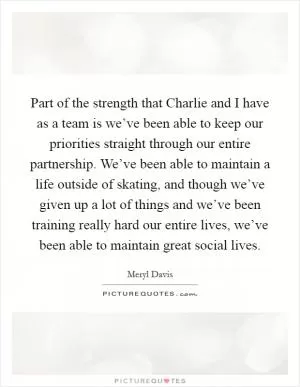 Part of the strength that Charlie and I have as a team is we’ve been able to keep our priorities straight through our entire partnership. We’ve been able to maintain a life outside of skating, and though we’ve given up a lot of things and we’ve been training really hard our entire lives, we’ve been able to maintain great social lives Picture Quote #1