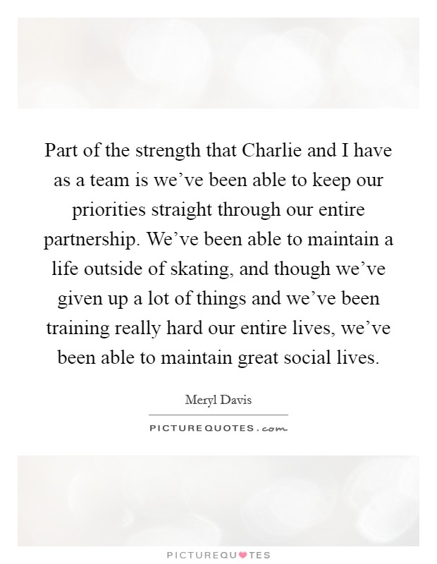 Part of the strength that Charlie and I have as a team is we've been able to keep our priorities straight through our entire partnership. We've been able to maintain a life outside of skating, and though we've given up a lot of things and we've been training really hard our entire lives, we've been able to maintain great social lives. Picture Quote #1